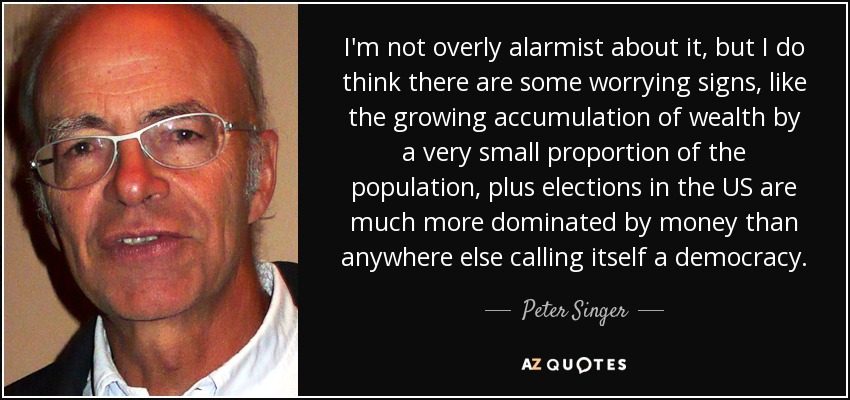 I'm not overly alarmist about it, but I do think there are some worrying signs, like the growing accumulation of wealth by a very small proportion of the population, plus elections in the US are much more dominated by money than anywhere else calling itself a democracy. - Peter Singer