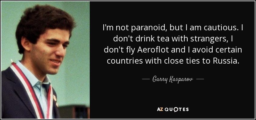 I'm not paranoid, but I am cautious. I don't drink tea with strangers, I don't fly Aeroflot and I avoid certain countries with close ties to Russia. - Garry Kasparov