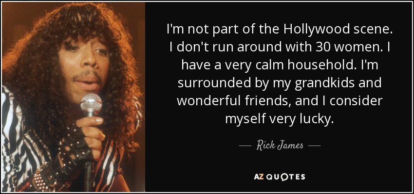 I'm not part of the Hollywood scene. I don't run around with 30 women. I have a very calm household. I'm surrounded by my grandkids and wonderful friends, and I consider myself very lucky. - Rick James