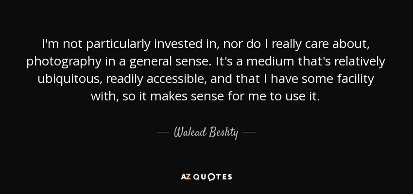 I'm not particularly invested in, nor do I really care about, photography in a general sense. It's a medium that's relatively ubiquitous, readily accessible, and that I have some facility with, so it makes sense for me to use it. - Walead Beshty