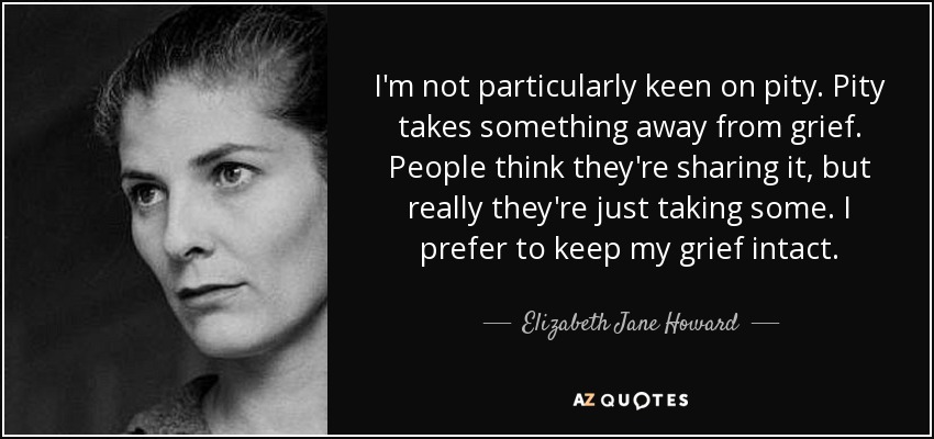 I'm not particularly keen on pity. Pity takes something away from grief. People think they're sharing it, but really they're just taking some. I prefer to keep my grief intact. - Elizabeth Jane Howard