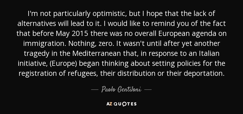 I'm not particularly optimistic, but I hope that the lack of alternatives will lead to it. I would like to remind you of the fact that before May 2015 there was no overall European agenda on immigration. Nothing, zero. It wasn't until after yet another tragedy in the Mediterranean that, in response to an Italian initiative, (Europe) began thinking about setting policies for the registration of refugees, their distribution or their deportation. - Paolo Gentiloni
