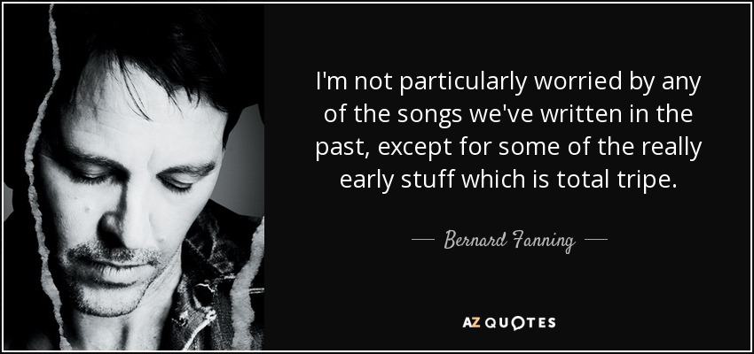 I'm not particularly worried by any of the songs we've written in the past, except for some of the really early stuff which is total tripe. - Bernard Fanning