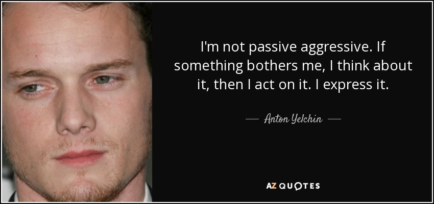 I'm not passive aggressive. If something bothers me, I think about it, then I act on it. I express it. - Anton Yelchin