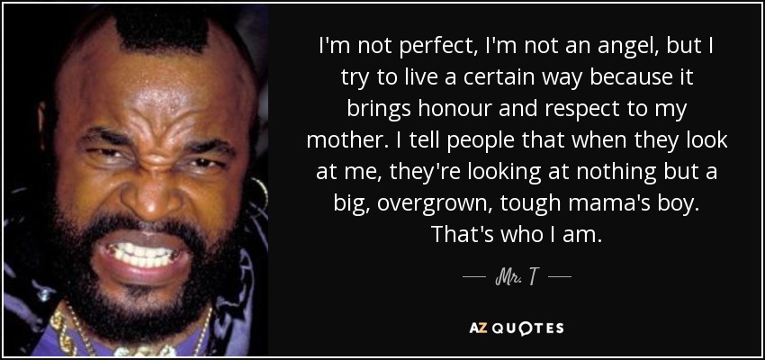 I'm not perfect, I'm not an angel, but I try to live a certain way because it brings honour and respect to my mother. I tell people that when they look at me, they're looking at nothing but a big, overgrown, tough mama's boy. That's who I am. - Mr. T