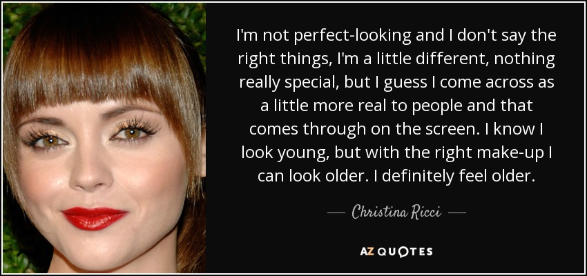 I'm not perfect-looking and I don't say the right things, I'm a little different, nothing really special, but I guess I come across as a little more real to people and that comes through on the screen. I know I look young, but with the right make-up I can look older. I definitely feel older. - Christina Ricci