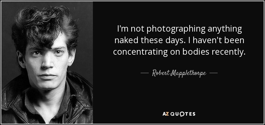 I'm not photographing anything naked these days. I haven't been concentrating on bodies recently. - Robert Mapplethorpe