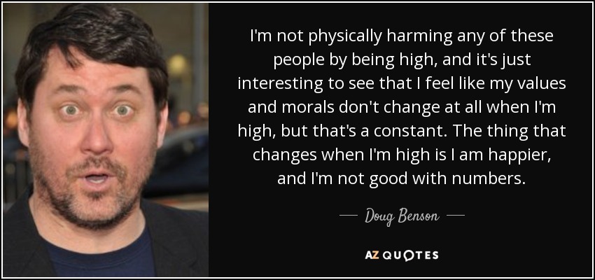 I'm not physically harming any of these people by being high, and it's just interesting to see that I feel like my values and morals don't change at all when I'm high, but that's a constant. The thing that changes when I'm high is I am happier, and I'm not good with numbers. - Doug Benson