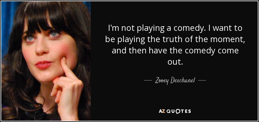 I'm not playing a comedy. I want to be playing the truth of the moment, and then have the comedy come out. - Zooey Deschanel