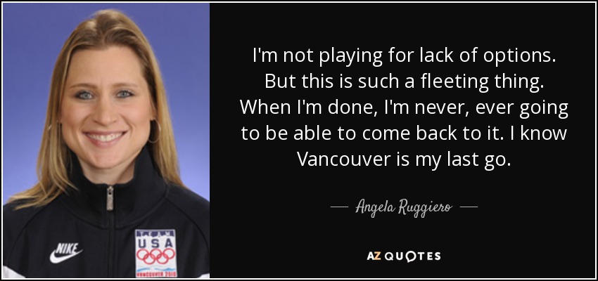 I'm not playing for lack of options. But this is such a fleeting thing. When I'm done, I'm never, ever going to be able to come back to it. I know Vancouver is my last go. - Angela Ruggiero
