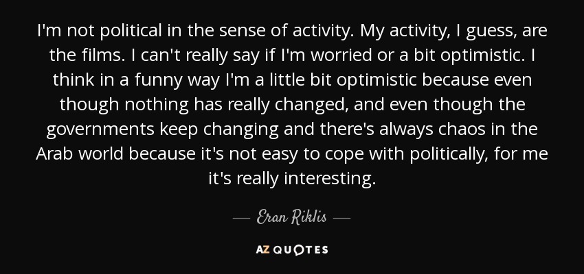 I'm not political in the sense of activity. My activity, I guess, are the films. I can't really say if I'm worried or a bit optimistic. I think in a funny way I'm a little bit optimistic because even though nothing has really changed, and even though the governments keep changing and there's always chaos in the Arab world because it's not easy to cope with politically, for me it's really interesting. - Eran Riklis
