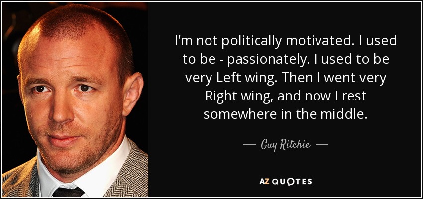 I'm not politically motivated. I used to be - passionately. I used to be very Left wing. Then I went very Right wing, and now I rest somewhere in the middle. - Guy Ritchie