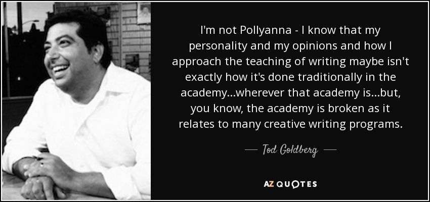 I'm not Pollyanna - I know that my personality and my opinions and how I approach the teaching of writing maybe isn't exactly how it's done traditionally in the academy...wherever that academy is...but, you know, the academy is broken as it relates to many creative writing programs. - Tod Goldberg