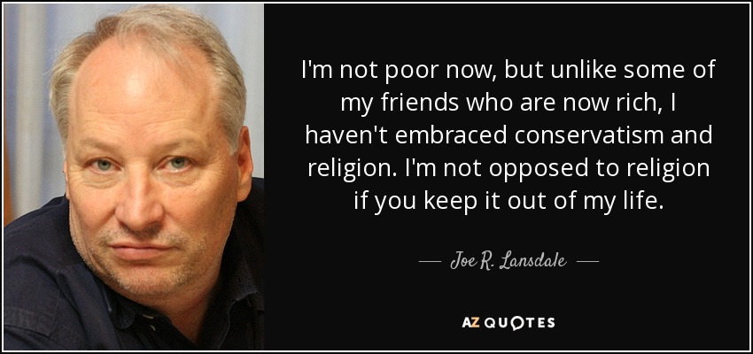 I'm not poor now, but unlike some of my friends who are now rich, I haven't embraced conservatism and religion. I'm not opposed to religion if you keep it out of my life. - Joe R. Lansdale