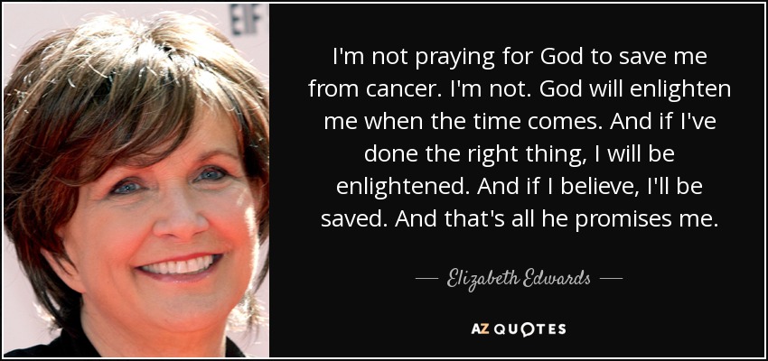 I'm not praying for God to save me from cancer. I'm not. God will enlighten me when the time comes. And if I've done the right thing, I will be enlightened. And if I believe, I'll be saved. And that's all he promises me. - Elizabeth Edwards