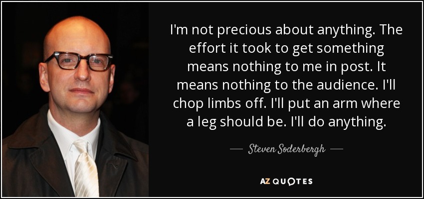 I'm not precious about anything. The effort it took to get something means nothing to me in post. It means nothing to the audience. I'll chop limbs off. I'll put an arm where a leg should be. I'll do anything. - Steven Soderbergh