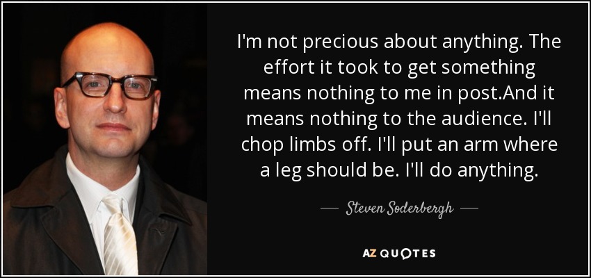 I'm not precious about anything. The effort it took to get something means nothing to me in post.And it means nothing to the audience. I'll chop limbs off. I'll put an arm where a leg should be. I'll do anything. - Steven Soderbergh