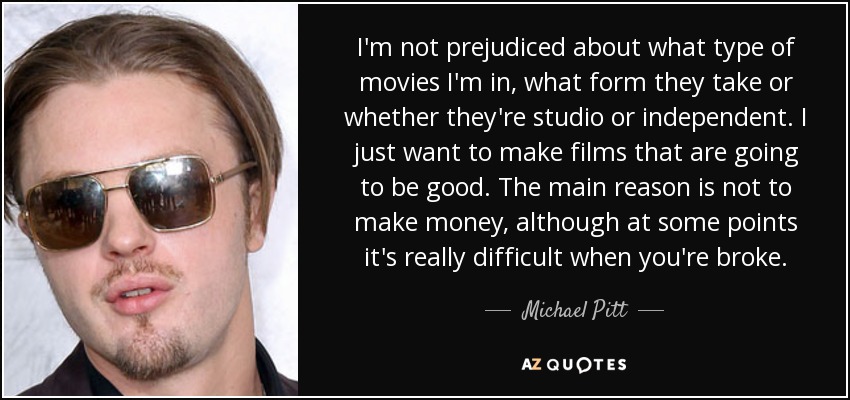 I'm not prejudiced about what type of movies I'm in, what form they take or whether they're studio or independent. I just want to make films that are going to be good. The main reason is not to make money, although at some points it's really difficult when you're broke. - Michael Pitt