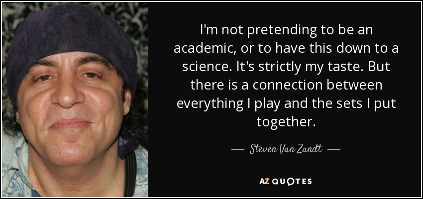 I'm not pretending to be an academic, or to have this down to a science. It's strictly my taste. But there is a connection between everything I play and the sets I put together. - Steven Van Zandt