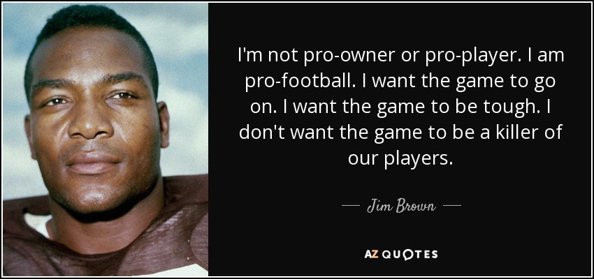 I'm not pro-owner or pro-player. I am pro-football. I want the game to go on. I want the game to be tough. I don't want the game to be a killer of our players. - Jim Brown