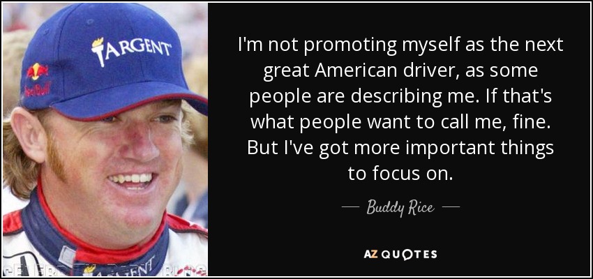 I'm not promoting myself as the next great American driver, as some people are describing me. If that's what people want to call me, fine. But I've got more important things to focus on. - Buddy Rice