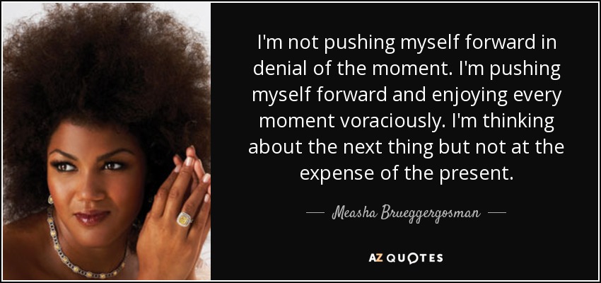 I'm not pushing myself forward in denial of the moment. I'm pushing myself forward and enjoying every moment voraciously. I'm thinking about the next thing but not at the expense of the present. - Measha Brueggergosman