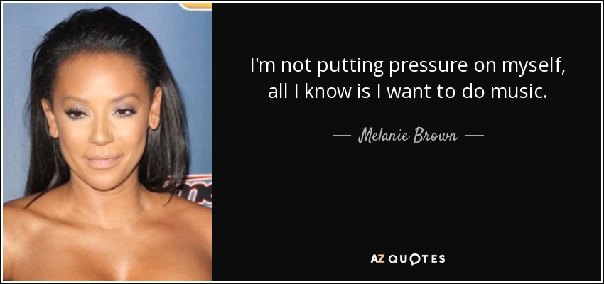 I'm not putting pressure on myself, all I know is I want to do music. - Melanie Brown