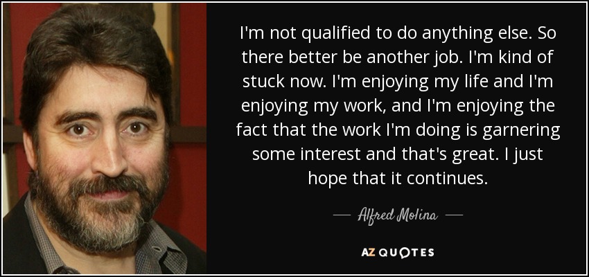 I'm not qualified to do anything else. So there better be another job. I'm kind of stuck now. I'm enjoying my life and I'm enjoying my work, and I'm enjoying the fact that the work I'm doing is garnering some interest and that's great. I just hope that it continues. - Alfred Molina