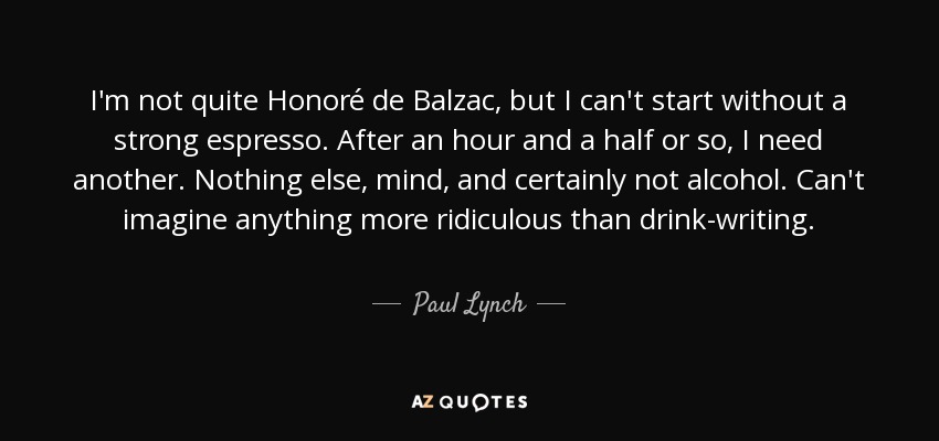 I'm not quite Honoré de Balzac, but I can't start without a strong espresso. After an hour and a half or so, I need another. Nothing else, mind, and certainly not alcohol. Can't imagine anything more ridiculous than drink-writing. - Paul Lynch