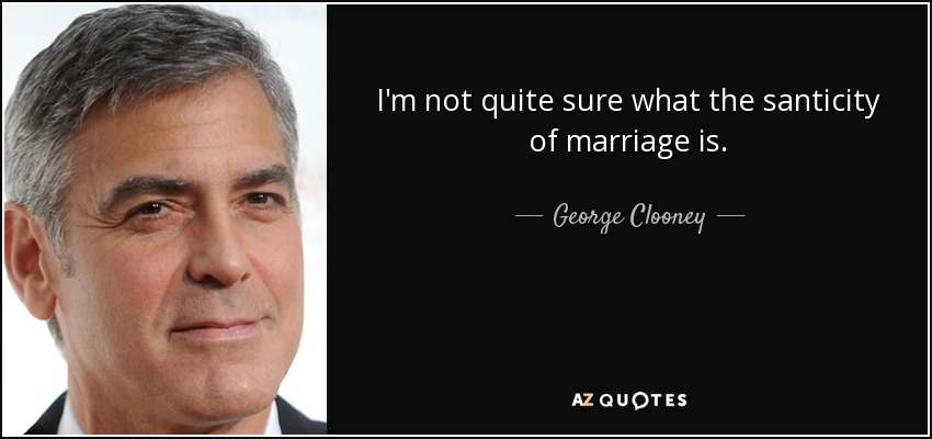 I'm not quite sure what the santicity of marriage is. - George Clooney