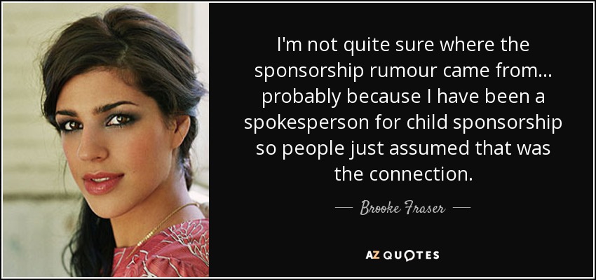 I'm not quite sure where the sponsorship rumour came from... probably because I have been a spokesperson for child sponsorship so people just assumed that was the connection. - Brooke Fraser