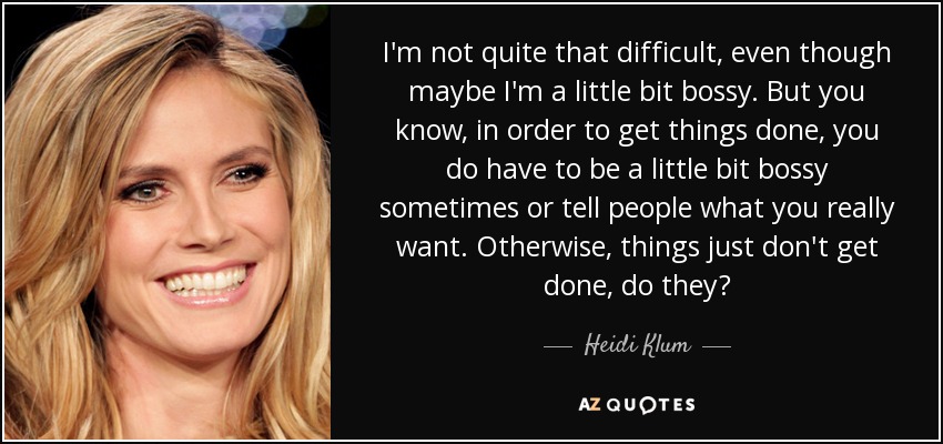 I'm not quite that difficult, even though maybe I'm a little bit bossy. But you know, in order to get things done, you do have to be a little bit bossy sometimes or tell people what you really want. Otherwise, things just don't get done, do they? - Heidi Klum
