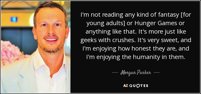 I'm not reading any kind of fantasy [for young adults] or Hunger Games or anything like that. It's more just like geeks with crushes. It's very sweet, and I'm enjoying how honest they are, and I'm enjoying the humanity in them. - Morgan Parker