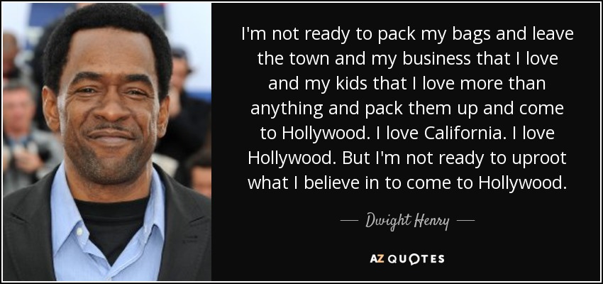 I'm not ready to pack my bags and leave the town and my business that I love and my kids that I love more than anything and pack them up and come to Hollywood. I love California. I love Hollywood. But I'm not ready to uproot what I believe in to come to Hollywood. - Dwight Henry