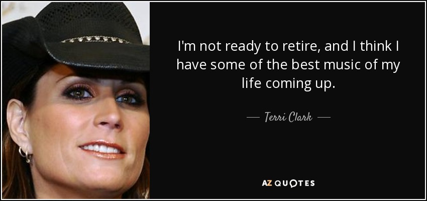 I'm not ready to retire, and I think I have some of the best music of my life coming up. - Terri Clark