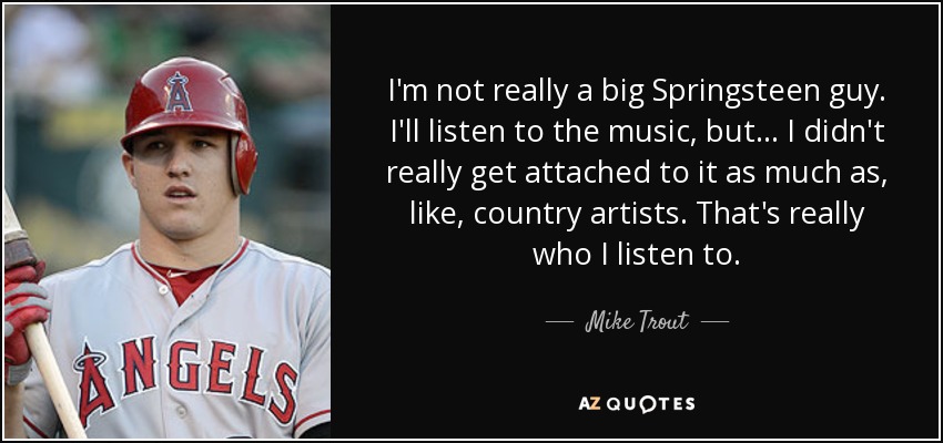 I'm not really a big Springsteen guy. I'll listen to the music, but ... I didn't really get attached to it as much as, like, country artists. That's really who I listen to. - Mike Trout