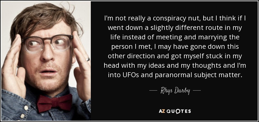 I'm not really a conspiracy nut, but I think if I went down a slightly different route in my life instead of meeting and marrying the person I met, I may have gone down this other direction and got myself stuck in my head with my ideas and my thoughts and I'm into UFOs and paranormal subject matter. - Rhys Darby