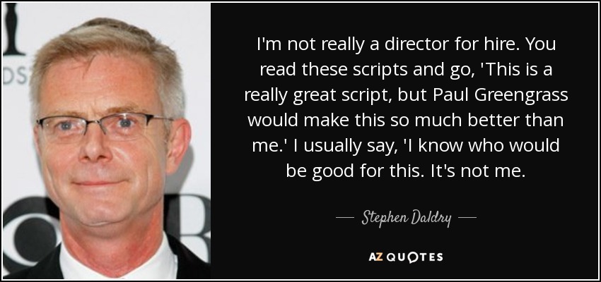 I'm not really a director for hire. You read these scripts and go, 'This is a really great script, but Paul Greengrass would make this so much better than me.' I usually say, 'I know who would be good for this. It's not me. - Stephen Daldry