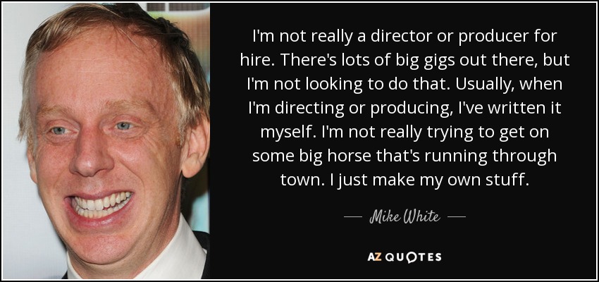 I'm not really a director or producer for hire. There's lots of big gigs out there, but I'm not looking to do that. Usually, when I'm directing or producing, I've written it myself. I'm not really trying to get on some big horse that's running through town. I just make my own stuff. - Mike White