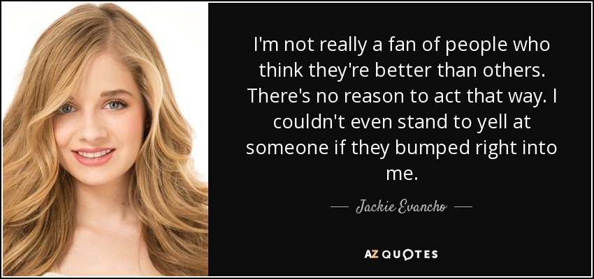 I'm not really a fan of people who think they're better than others. There's no reason to act that way. I couldn't even stand to yell at someone if they bumped right into me. - Jackie Evancho