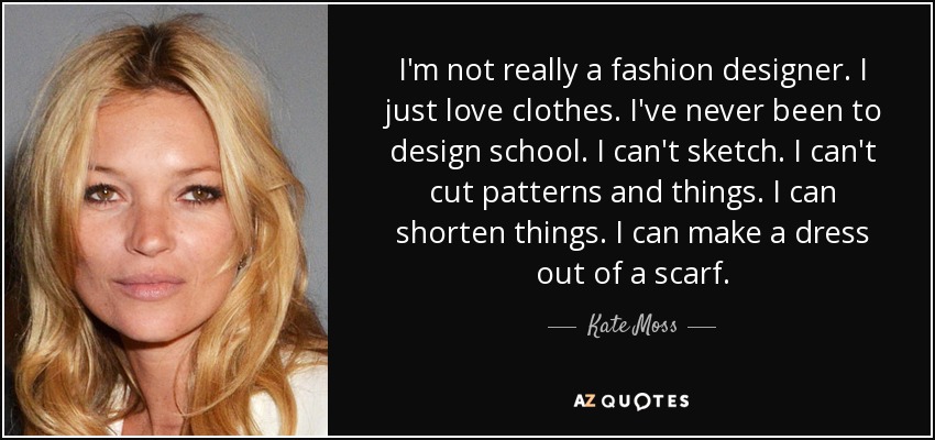 I'm not really a fashion designer. I just love clothes. I've never been to design school. I can't sketch. I can't cut patterns and things. I can shorten things. I can make a dress out of a scarf. - Kate Moss