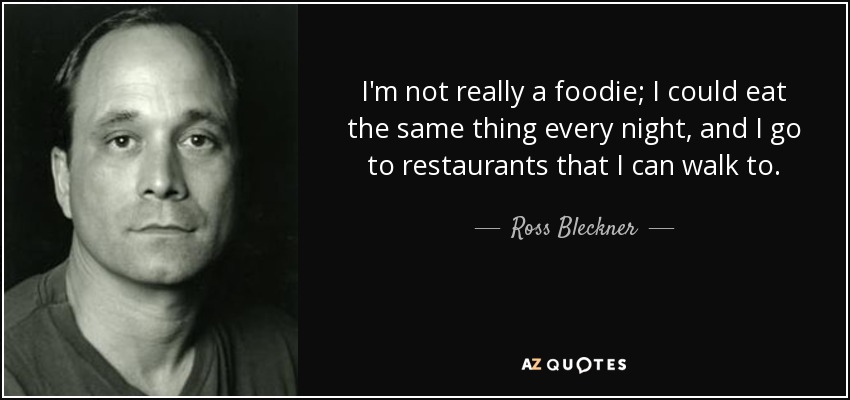 I'm not really a foodie; I could eat the same thing every night, and I go to restaurants that I can walk to. - Ross Bleckner