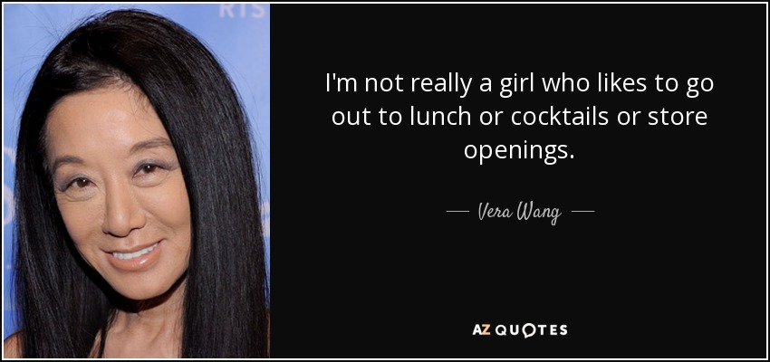 I'm not really a girl who likes to go out to lunch or cocktails or store openings. - Vera Wang