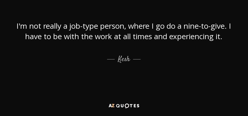 I'm not really a job-type person, where I go do a nine-to-give. I have to be with the work at all times and experiencing it. - Kesh