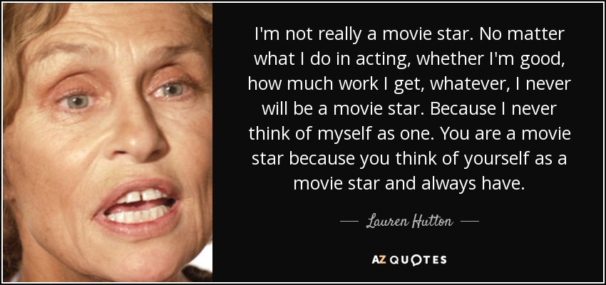 I'm not really a movie star. No matter what I do in acting, whether I'm good, how much work I get, whatever, I never will be a movie star. Because I never think of myself as one. You are a movie star because you think of yourself as a movie star and always have. - Lauren Hutton