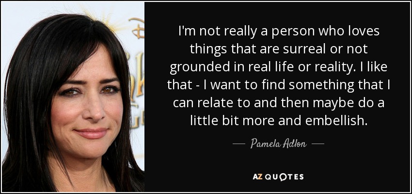 I'm not really a person who loves things that are surreal or not grounded in real life or reality. I like that - I want to find something that I can relate to and then maybe do a little bit more and embellish. - Pamela Adlon