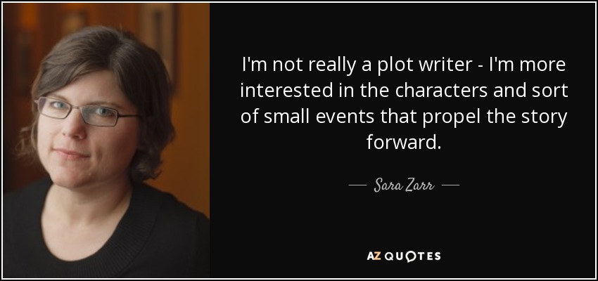I'm not really a plot writer - I'm more interested in the characters and sort of small events that propel the story forward. - Sara Zarr
