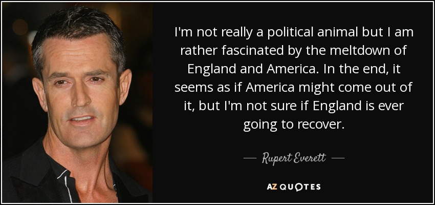 I'm not really a political animal but I am rather fascinated by the meltdown of England and America. In the end, it seems as if America might come out of it, but I'm not sure if England is ever going to recover. - Rupert Everett