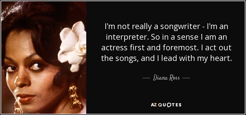 I'm not really a songwriter - I'm an interpreter. So in a sense I am an actress first and foremost. I act out the songs, and I lead with my heart. - Diana Ross