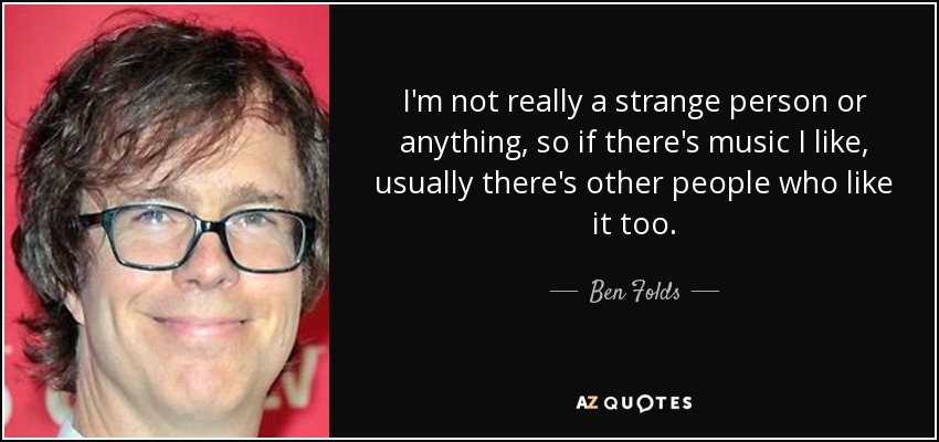 I'm not really a strange person or anything, so if there's music I like, usually there's other people who like it too. - Ben Folds
